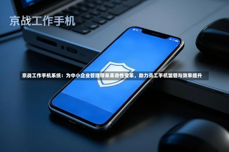 京战工作手机系统:为中小企业管理带来革命性变革,助力员工手机监管与效率提升